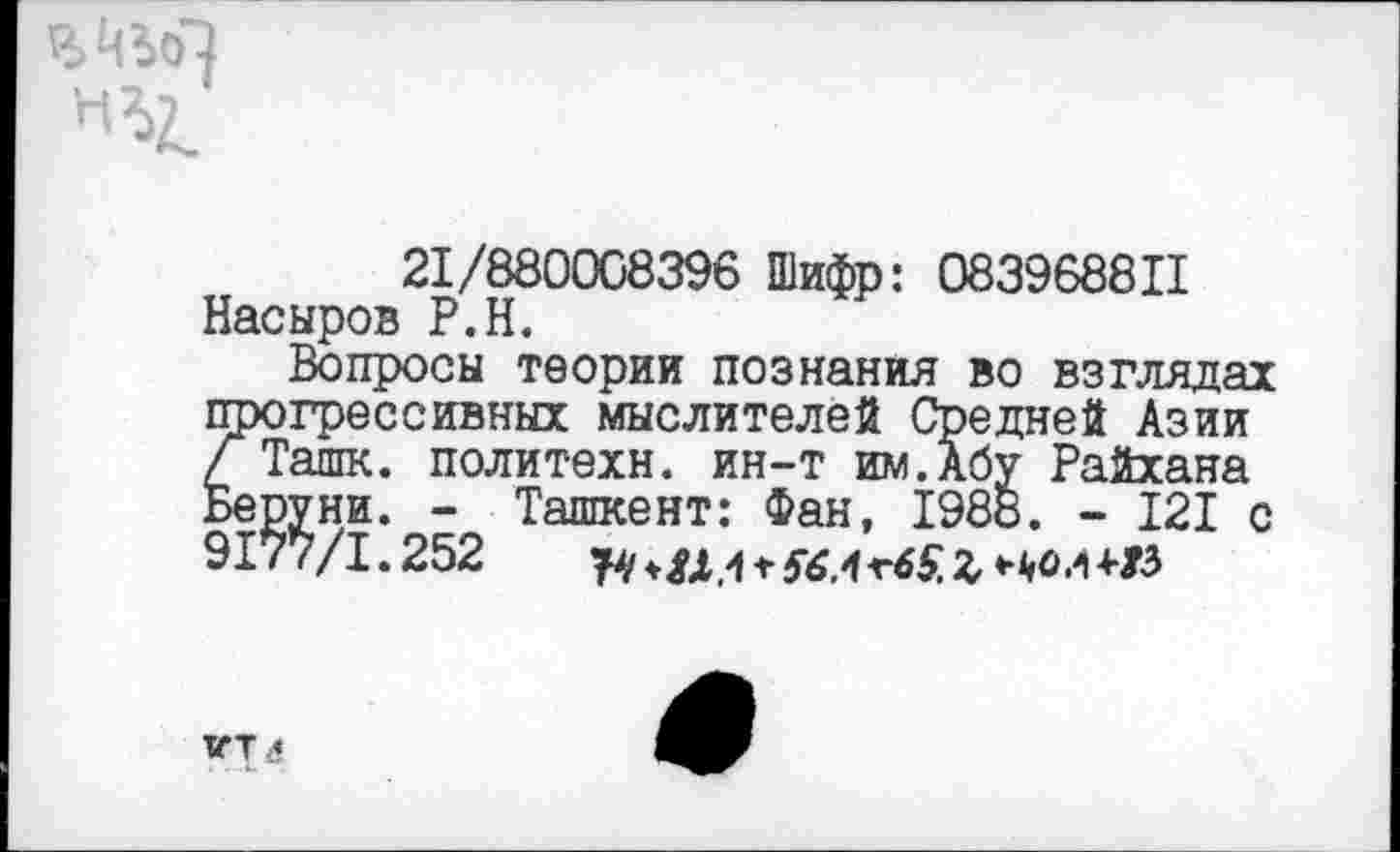 ﻿Шо~}
21/880008396 Шифр: 083968811 Насыров Р.Н.
Вопросы теории познания во взглядах прогрессивных мыслителей Средней Азии Г Ташк. политехи, ин-т им.Абу Райхана Веруни. - Ташкент: Фан, 1988. - 121 с 9177/1.252 щ Ъ
ХГТ<